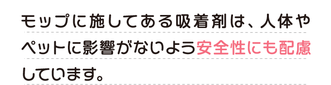 モップに施してある吸着剤は、人体やペットに影響がないよう安全性にも配慮しています。