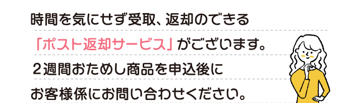 時間を気にせず受取、返却のできる「ポスト返却サービス」がございます。２週間おためし商品を申込後にお客様係にお問い合わせください。