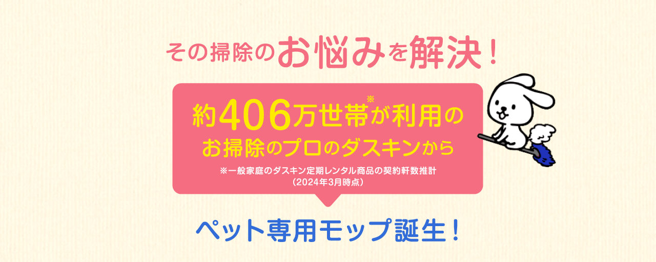 その掃除のお悩みを解決！約415万世帯が利用のお掃除のプロのダスキンから※一般家庭のダスキン定期レンタル商品の契約軒数推計（2022年3月時点）ペット専用モップ誕生！