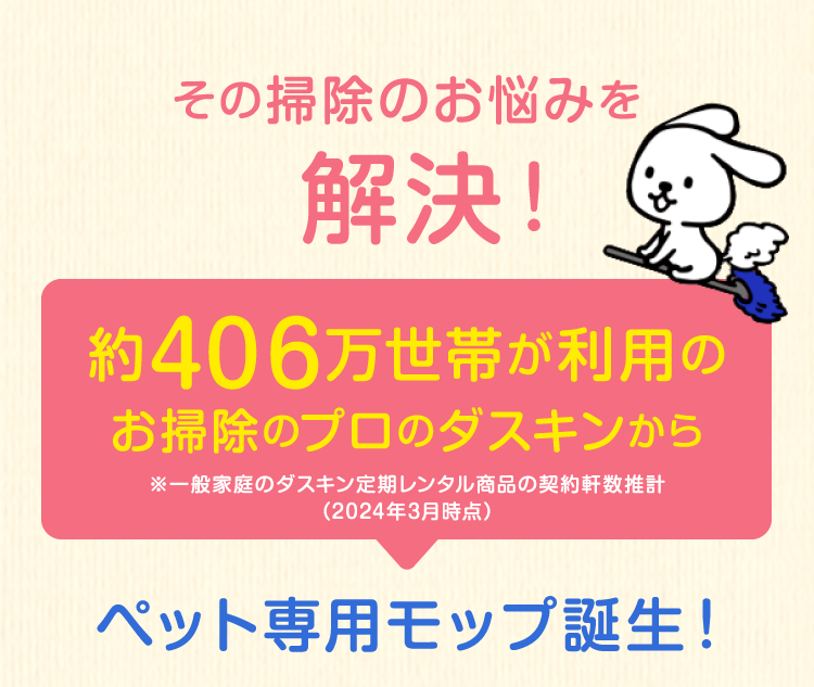 その掃除のお悩みを解決！約415万世帯が利用のお掃除のプロのダスキンから※一般家庭のダスキン定期レンタル商品の契約軒数推計（2022年3月時点）ペット専用モップ誕生！