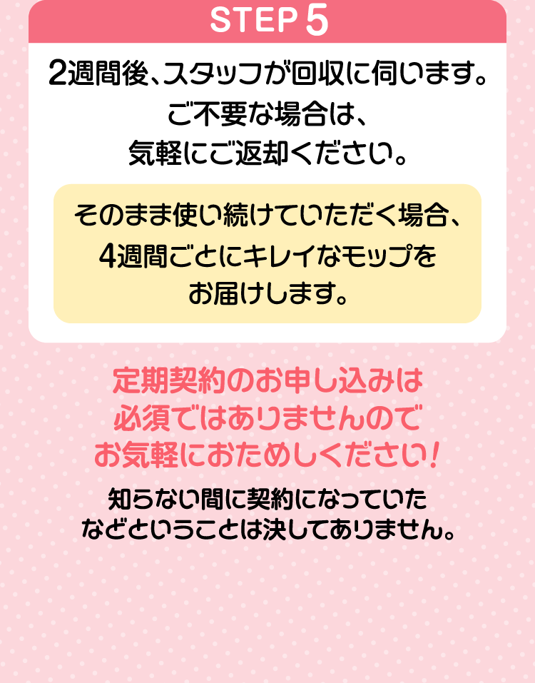 STEP5２週間後、スタッフが回収に伺います。ご不要な場合は、気軽にご返却ください。そのまま使い続けていただく場合、４週間ごとにキレイなモップをお届けします。定期契約のお申し込みは必須ではありませんのでお気軽におためしください！知らない間に契約になっていたなどということは決してありません。