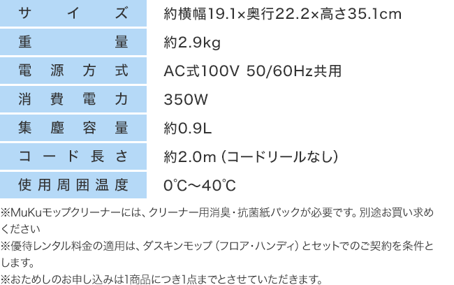 サイズ：約横幅19.1×奥行22.2×高さ35.1cm　重量：約2.9kg　電源方式：AC式100V 50/60Hz共用　消費電力：350W　集塵容量：約0.9L　コード長さ：約2.0m（コードリールなし）　使用周囲温度：0℃～40℃　※MuKuモップクリーナーには、クリーナー用消臭・抗菌紙パックが必要です。別途お買い求めください※優待レンタル料金の適用は、ダスキンモップ（フロア・ハンディ）とセットでのご契約を条件とします。※おためしのお申し込みは1商品につき1点までとさせていただきます。