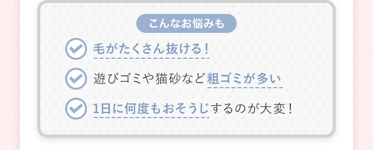 【こんなお悩みも】 毛がたくさん抜ける！ 遊びゴミや猫砂など粗ゴミが多い 1日に何度も掃除するのが大変！