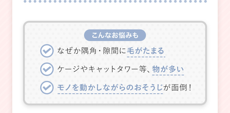 【こんなお悩みも】 なぜか隅角・隙間に毛がたまる ケージやキャットタワー等、物が多い モノを動かしながらのおそうじが面倒！