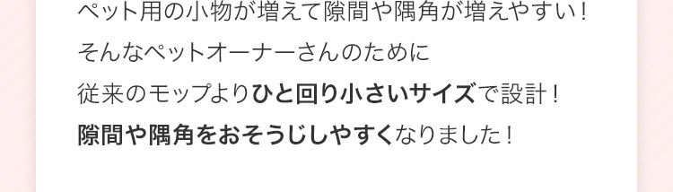ペット用の小物が増えて隙間や隅角が増えやすい！そんなペットオーナーさんのために従来のモップよりひと回り小さいサイズで設計！隙間や隅角をおそうじしやすくなりました！