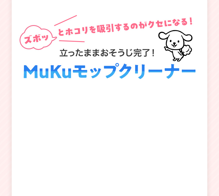 ズボッとホコリを吸引するのがクセになる！ 立ったままおそうじ完了！ MuKuモップクリーナー