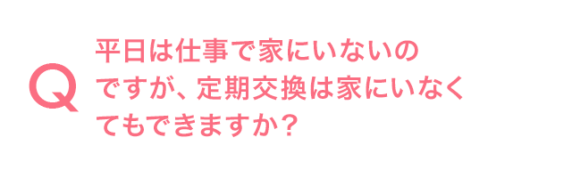 Q.平日は仕事で家にいないのですが、定期交換は家にいなくてもできますか？