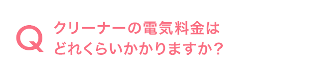 Q.クリーナーの電気料金はどれくらいかかりますか？