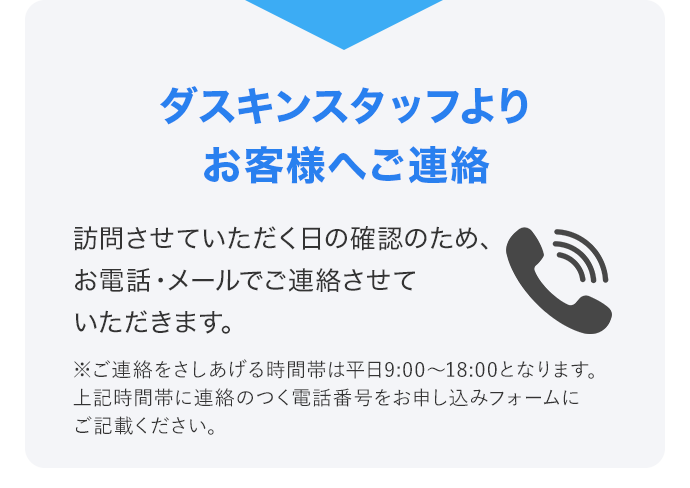 ダスキンスタッフよりお客様へご連絡 訪問させていただく日の確認のため、お電話・メールでご連絡させていただきます。 ※ご連絡をさしあげる時間帯は平日9:00～18:00となります。上記時間帯に連絡のつく電話番号をお申し込みフォームにご記載ください。