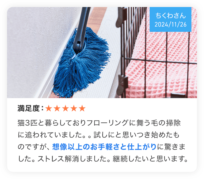 （ちくわさん 2024/11/26） 満足度：★★★★★ 猫3匹と暮らしておりフローリングに舞う毛のおそうじに追われていました。。試しにと思いつき始めたものですが、想像以上のお手軽さと仕上がりに驚きました。ストレス解消しました。継続したいと思います。