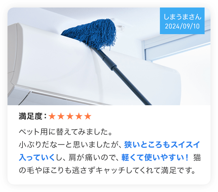（しまうまさん 2024/09/10） 満足度：★★★★★ ペット用に替えてみました。小ぶりだなーと思いましたが、狭いところもスイスイ入っていくし、肩が痛いので、軽くて使いやすい！猫の毛やほこりも逃さずキャッチしてくれて満足です。