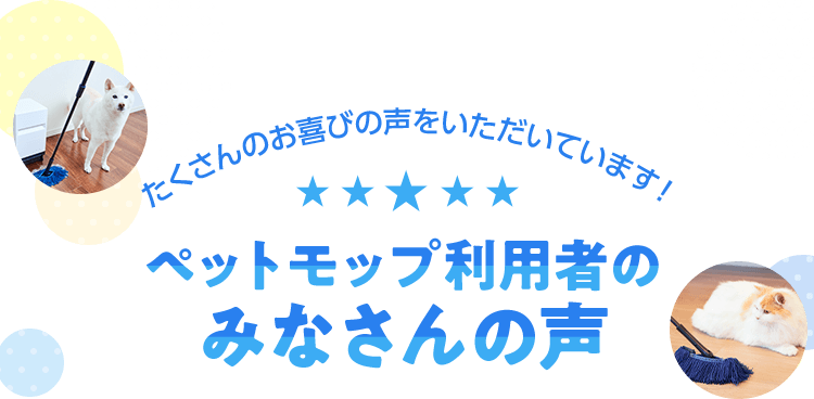 たくさんのお喜びの声をいただいています！ ペットモップ利用者のみなさんの声