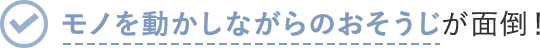 モノを動かしながらのおそうじが面倒!
