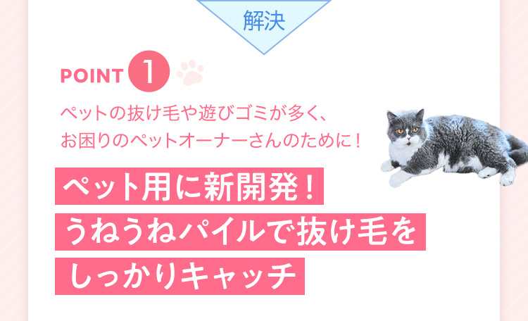 解決 point1 ペットの抜け毛や遊びゴミが多く、お困りのペットオーナーさんのために! ペット用に新開発!うねうねパイルで抜け毛をしっかりキャッチ