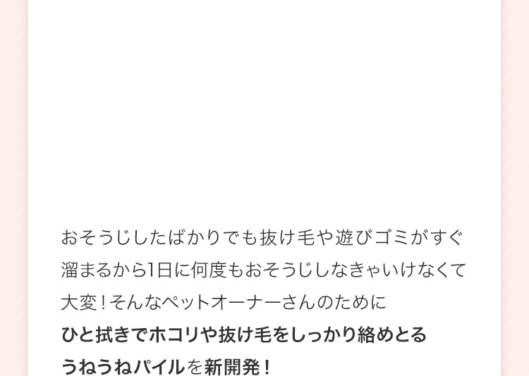 掃除したばかりでも抜け毛や遊びゴミがすぐ溜まるから1日に何度も掃除しなきゃいけなくて大変!そんなペットオーナーさんのためにひと拭きでホコリや抜け毛をしっかり絡めとるうねうねパイルを新開発!