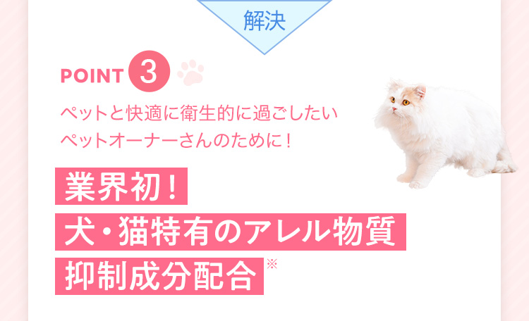 解決 point3 ペットと快適に衛生的に過ごしたいペットオーナーさんのために! 業界初!犬・猫特有のアレル物質抑制成分配合