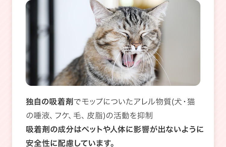 独自の吸着剤でモップについたアレル物質(犬・猫の唾液、フケ、毛、皮脂)の活動を抑制吸着剤の成分はペットや人体に影響が出ないように安全性に配慮しています。