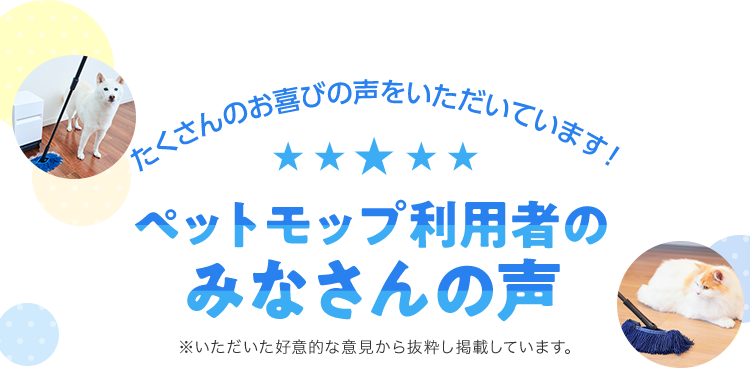 たくさんのお喜びの声をいただいています! ペットモップ利用者のみなさんの声