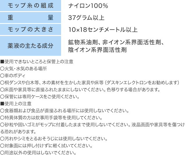 モップ糸の組成：ナイロン100%　重量：37グラム以上　モップ布の大きさ：10×18センチメートル以上　薬液の主たる成分：鉱物系油剤、非イオン系界面活性剤、陰イオン系界面活性剤　■使用できないところと保管上の注意　火気・水気のある　車のボディ　桐ダンスや白木等、木の素材を生かした家具や床等（ダスキンエレクトロンをお勧めします）　床面や家具等に直接ふれたままにしないでください。色移りする場合があります。　保管には専用ケースをご使用ください。　■使用上の注意　食器類および食品が直接ふれる場所には使用しないでください。　特異体質の方は炊事用手袋等を使用してください。　砂粒や固いゴミがモップに付着したままで使用しないでください。液晶画面や家具等を傷つける恐れがあります。　汚れやシミをとるおそうじには使用しないでください。　対象面には押し付けずに軽く拭いてください。　用途以外の使用はしないでください。