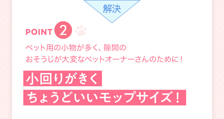 解決 point2 ペット用の小物が多く、隙間のおそうじが大変なペットオーナーさんのために！ 小回りがきくちょうどいいモップサイズ！
