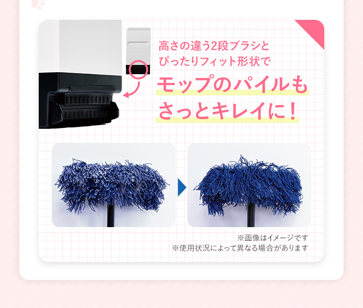 高さの違う2段ブラシとぴったりフィット形状でモップのパイルもさっとキレイに！