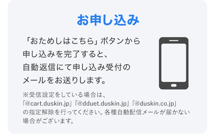 「おためしはこちら」ボタンから申し込みを完了すると、自動返信にて申し込み受付のメールをお送りします。 ※受信設定をしている場合は、「@cart.duskin.jp」「@dduet.duskin.jp」「@duskin.co.jp」の指定解除を行ってください。各種自動配信メールが届かない場合がございます。