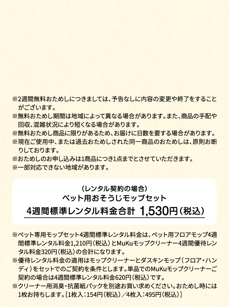 ※2週間無料おためしにつきましては、予告なしに内容の変更や終了をすることがございます。※無料おためし期間は地域によって異なる場合があります。また、商品の手配や回収、混雑状況により短くなる場合があります。※無料おためし商品に限りがあるため、お届けに日数を要する場合があります。※現在ご使用中、または過去おためしされた同一商品のおためしは、原則お断りしております。※おためしのお申し込みは1商品につき1点までとさせていただきます。 ※一部対応できない地域があります。（レンタル契約の場合）ペット用フロアモップ＋MuKuモップクリーナー　4週間標準レンタル料金 1,530円（税込）※ペット専用モップセット4週間標準レンタル料金は、ペット用フロアモップ4週間標準レンタル料金1,210円（税込）とMuKuモップクリーナー4週間優待レンタル料金320円（税込）の合計になります。※優待レンタル料金の適用はモップクリーナーとダスキンモップ（フロア・ハンディ）をセットでのご契約を条件とします。単品でのMuKuモップクリーナーご契約の場合は4週間標準レンタル料金620円（税込）です。※クリーナー用消臭・抗菌紙パックを別途お買い求めください。おためし時には1枚お持ちします。［1枚入：154円（税込）／4枚入：495円（税込）］