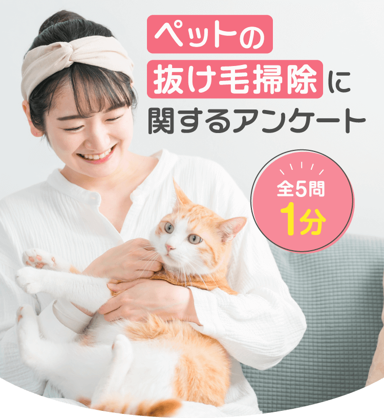 ペットの抜け毛掃除に関するアンケート 全5問1分 アンケートにご協力ください ペットのお掃除がラクになるお得情報をお届けします。