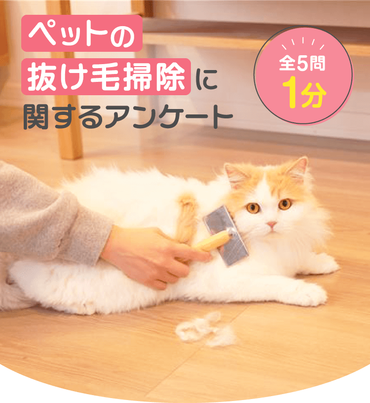 ペットの抜け毛掃除に関するアンケート 全5問1分 アンケートにご協力ください ペットのお掃除がラクになるお得情報をお届けします。