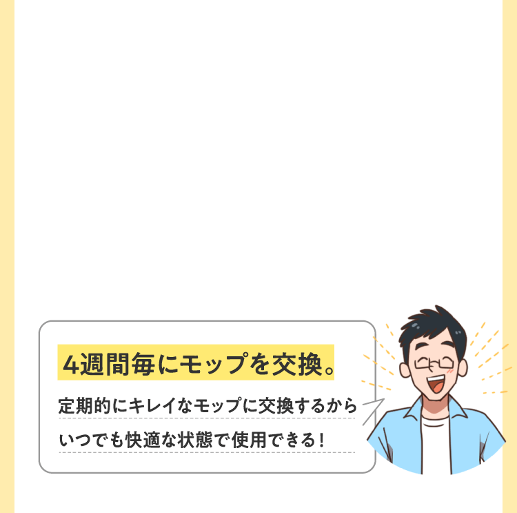 4週間毎にモップを交換。定期的にキレイなモップに交換するからいつでも快適な状態で使用できる！