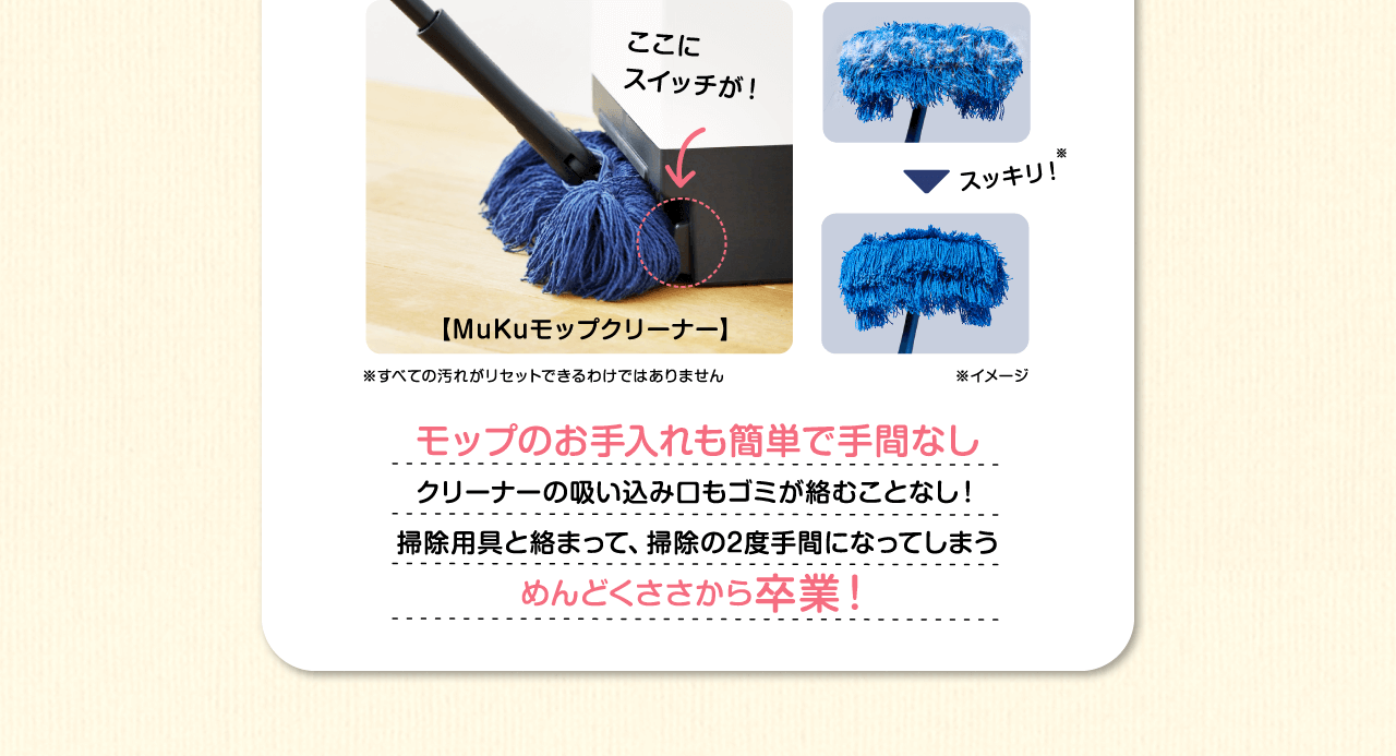 モップのお手入れも簡単で手間なし　クリーナーの吸い込み口もゴミが絡むことなし！掃除用具と絡まって、掃除の2度手間になってしまうめんどくささから卒業！