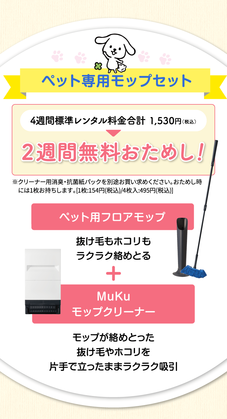 ペット専用モップセット　4週間標準レンタル料金1,530円（税込）が2週間無料おためし！ペット用フロアモップ（抜け毛もホコリもラクラク絡めとる）＋MuKuモップクリーナー（モップが絡めとった抜け毛やホコリを片手で立ったままラクラク吸引）