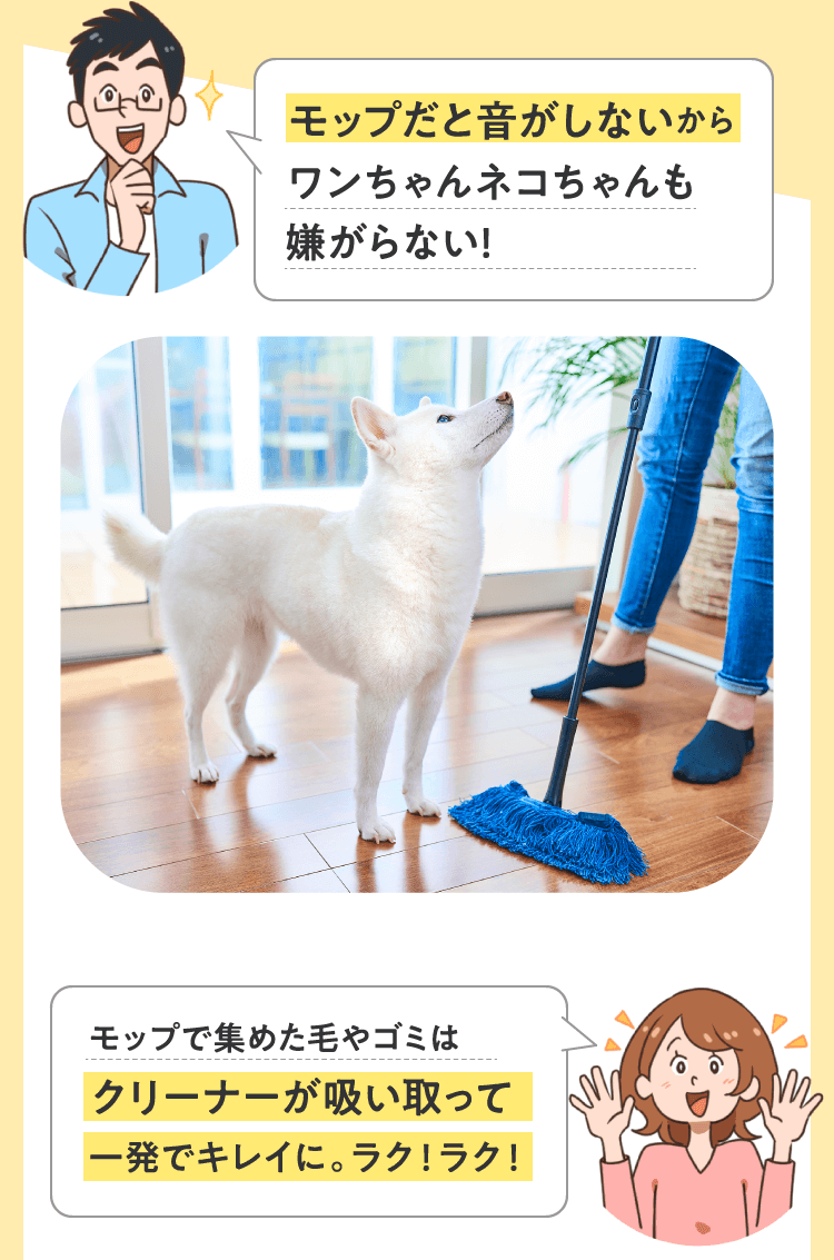 モップだと音がしないからワンちゃんネコちゃんも嫌がらない！モップで集めた毛やゴミはクリーナーが吸い取って一発でキレイに。ラク！ラク！