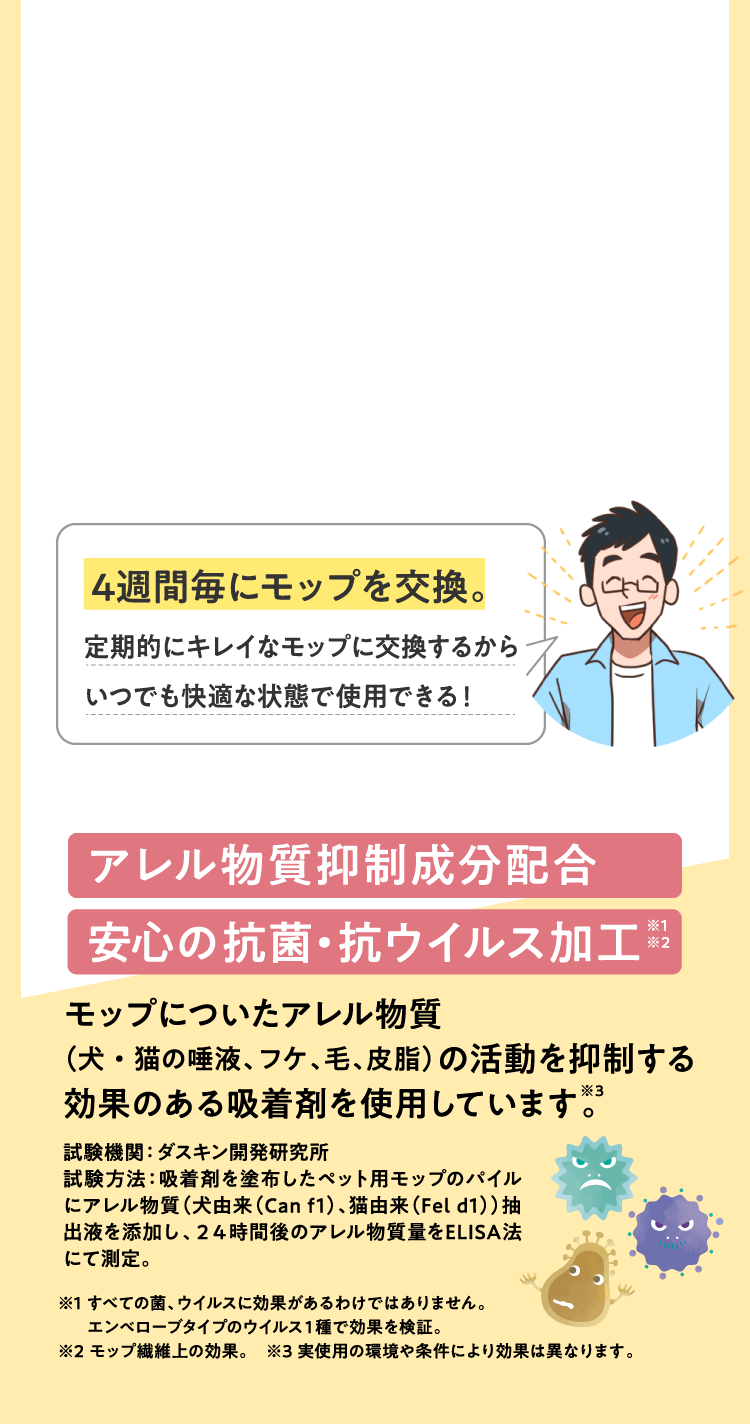 4週間毎にモップを交換。定期的にキレイなモップに交換するからいつでも快適な状態で使用できる！アレル物質抑制成分配合　安心の抗菌・抗ウイルス加工。モップについたアレル物質（犬・猫の唾液、フケ、毛、皮脂）の活動を抑制する効果のある吸着剤を使用しています。