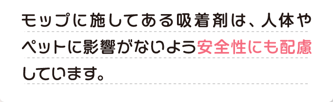 A モップに施してある吸着剤は、人体やペットに影響がないよう安全性にも配慮しています。