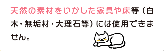 A 天然の素材をいかした家具や床等（白木・無垢材・大理石等）には使用できません。