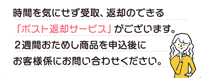 A 時間を気にせず受取、返却のできる「ポスト返却サービス」がございます。2週間おためし商品を申込後にお客様係にお問い合わせください。