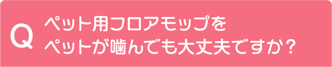 Q ペット用フロアモップをペットが噛んでも大丈夫ですか？