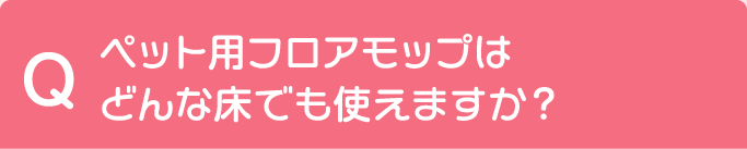 Q ペット用フロアモップはどんな床でも使えますか？