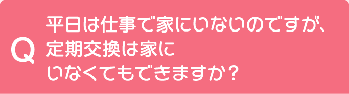 Q 平日は仕事で家にいないのですが、定期交換は家にいなくてもできますか？