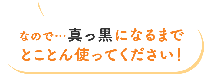 なので…真っ黒になるまでとことん使ってください！