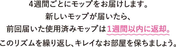 ４週間ごとにモップをお届けします。新しいモップが届いたら、前回届いた使用済みモップは１週間以内に返却。このリズムを繰り返し、キレイなお部屋を保ちましょう。