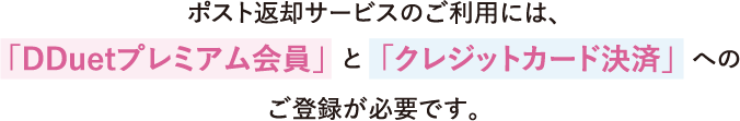 ポスト返却サービスのご利用には、「クレジットカード決済」 と 「DDuetプレミアム会員」へのご登録をお願いします。