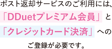 ポスト返却サービスのご利用には、「クレジットカード決済」 と 「DDuetプレミアム会員」へのご登録をお願いします。