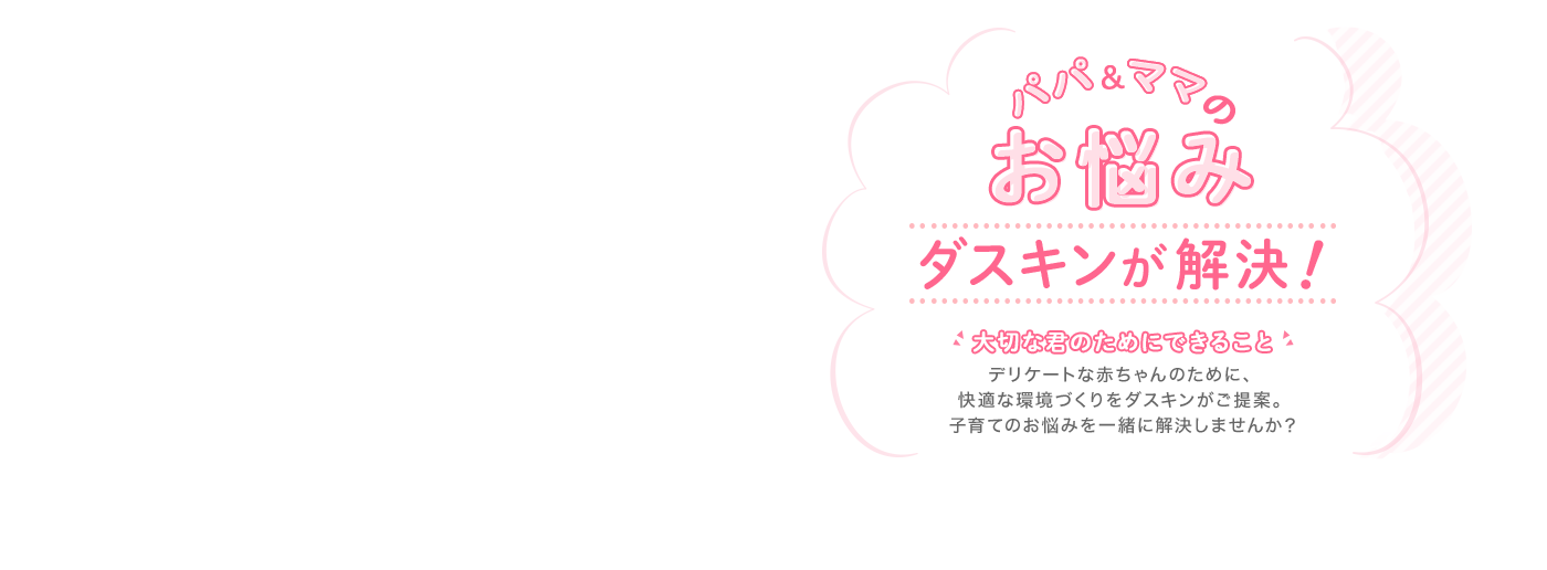 パパ＆ママのお悩みダスキンが解決！大切な君のためにできること　デリケートな赤ちゃんのために、快適な環境づくりをダスキンがご提案。子育てのお悩みを一緒に解決しませんか？