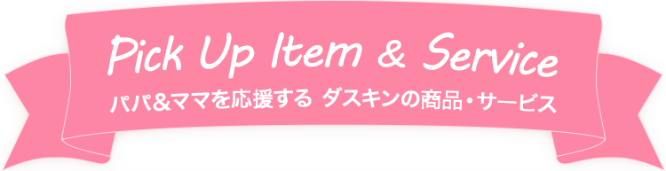 Pick Up Item & Service パパ＆ママを応援する　ダスキンの商品・サービス