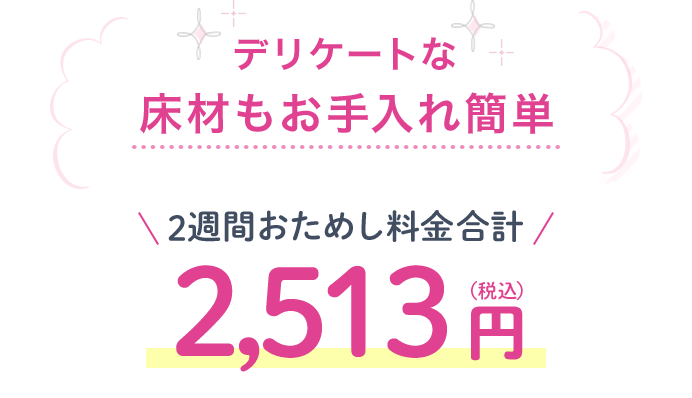 デリケートな床材もお手入れ簡単 2週間おためし料金合計 2,513円(税込)