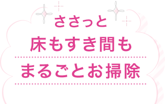 ささっと床もすき間もまるごとお掃除