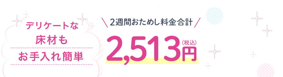 デリケートな床材もお手入れ簡単 2週間おためし料金合計 2,513円(税込)