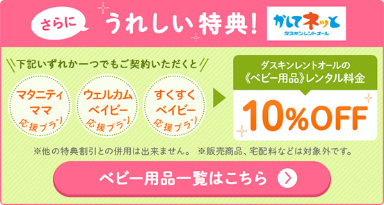 さらにママにうれしい特典！「マタニティママ応援プラン」「ウェルカムベイビー応援プラン」「すくすくベイビー応援プラン」のいずれか1つでもご契約いただくとダスキンレントオールのベビー用品レンタル料金10%OFF